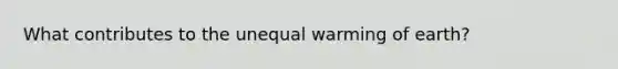 What contributes to the unequal warming of earth?