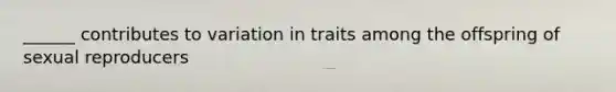 ______ contributes to variation in traits among the offspring of sexual reproducers