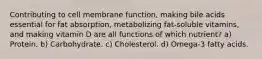 Contributing to cell membrane function, making bile acids essential for fat absorption, metabolizing fat-soluble vitamins, and making vitamin D are all functions of which nutrient? a) Protein. b) Carbohydrate. c) Cholesterol. d) Omega-3 fatty acids.