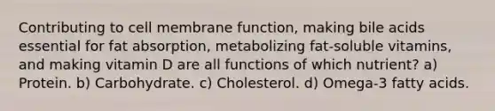 Contributing to cell membrane function, making bile acids essential for fat absorption, metabolizing fat-soluble vitamins, and making vitamin D are all functions of which nutrient? a) Protein. b) Carbohydrate. c) Cholesterol. d) Omega-3 fatty acids.