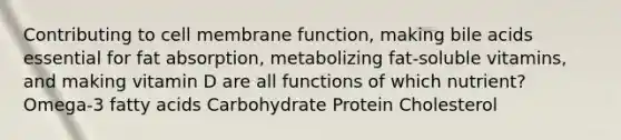 Contributing to cell membrane function, making bile acids essential for fat absorption, metabolizing fat-soluble vitamins, and making vitamin D are all functions of which nutrient? Omega-3 fatty acids Carbohydrate Protein Cholesterol