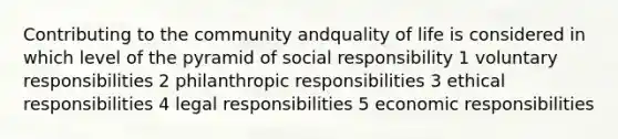 Contributing to the community andquality of life is considered in which level of the pyramid of social responsibility 1 voluntary responsibilities 2 philanthropic responsibilities 3 ethical responsibilities 4 legal responsibilities 5 economic responsibilities