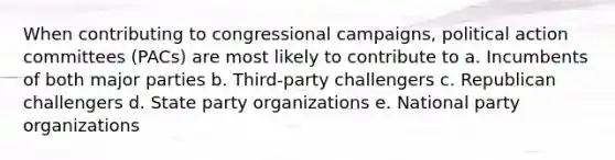 When contributing to congressional campaigns, political action committees (PACs) are most likely to contribute to a. Incumbents of both major parties b. Third-party challengers c. Republican challengers d. State party organizations e. National party organizations