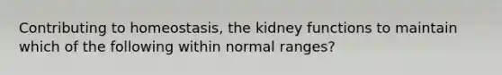 Contributing to homeostasis, the kidney functions to maintain which of the following within normal ranges?