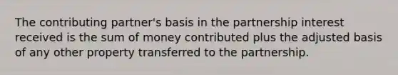 The contributing partner's basis in the partnership interest received is the sum of money contributed plus the adjusted basis of any other property transferred to the partnership.