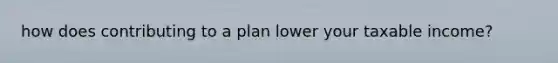 how does contributing to a plan lower your taxable income?