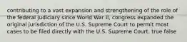 contributing to a vast expansion and strengthening of the role of the federal judiciary since World War II, congress expanded the original jurisdiction of the U.S. Supreme Court to permit most cases to be filed directly with the U.S. Supreme Court. true false