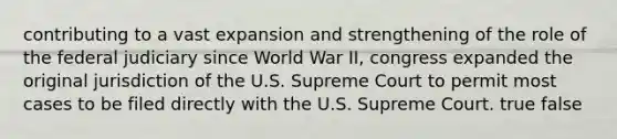 contributing to a vast expansion and strengthening of the role of the federal judiciary since World War II, congress expanded the original jurisdiction of the U.S. Supreme Court to permit most cases to be filed directly with the U.S. Supreme Court. true false