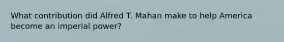 What contribution did Alfred T. Mahan make to help America become an imperial power?