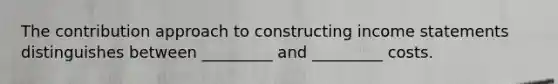 The contribution approach to constructing income statements distinguishes between _________ and _________ costs.