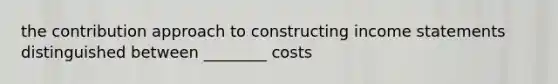 the contribution approach to constructing income statements distinguished between ________ costs