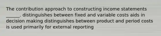 The contribution approach to constructing income statements ______. distinguishes between fixed and variable costs aids in decision making distinguishes between product and period costs is used primarily for external reporting