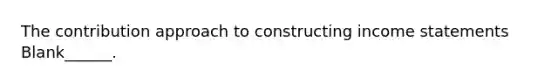 The contribution approach to constructing income statements Blank______.