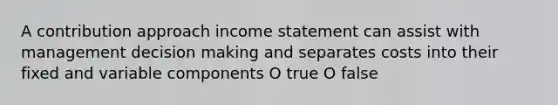 A contribution approach income statement can assist with management decision making and separates costs into their fixed and variable components O true O false