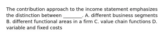 The contribution approach to the <a href='https://www.questionai.com/knowledge/kCPMsnOwdm-income-statement' class='anchor-knowledge'>income statement</a> emphasizes the distinction between​ ________. A. different business segments B. different functional areas in a firm C. value chain functions D. variable and fixed costs