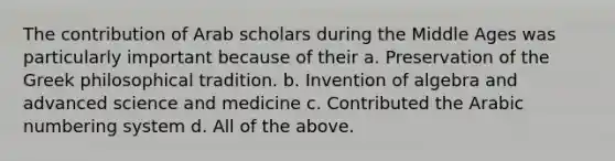 The contribution of Arab scholars during the Middle Ages was particularly important because of their a. Preservation of the Greek philosophical tradition. b. Invention of algebra and advanced science and medicine c. Contributed the Arabic numbering system d. All of the above.