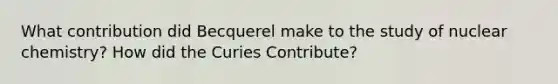 What contribution did Becquerel make to the study of nuclear chemistry? How did the Curies Contribute?