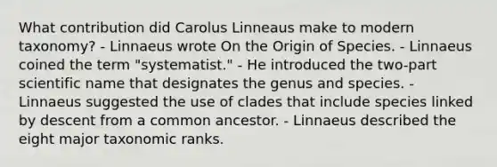 What contribution did Carolus Linneaus make to modern taxonomy? - Linnaeus wrote On the Origin of Species. - Linnaeus coined the term "systematist." - He introduced the two-part scientific name that designates the genus and species. - Linnaeus suggested the use of clades that include species linked by descent from a common ancestor. - Linnaeus described the eight major taxonomic ranks.