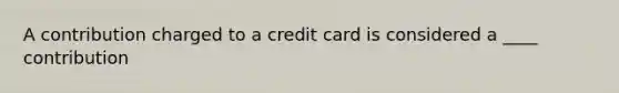 A contribution charged to a credit card is considered a ____ contribution