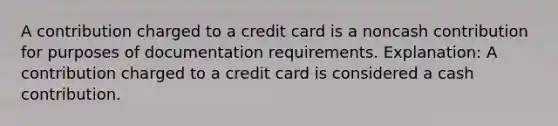 A contribution charged to a credit card is a noncash contribution for purposes of documentation requirements. Explanation: A contribution charged to a credit card is considered a cash contribution.