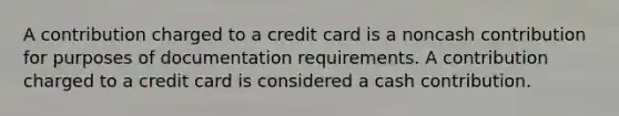 A contribution charged to a credit card is a noncash contribution for purposes of documentation requirements. A contribution charged to a credit card is considered a cash contribution.