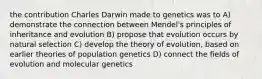 the contribution Charles Darwin made to genetics was to A) demonstrate the connection between Mendel's principles of inheritance and evolution B) propose that evolution occurs by natural selection C) develop the theory of evolution, based on earlier theories of population genetics D) connect the fields of evolution and molecular genetics