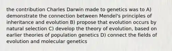 the contribution Charles Darwin made to genetics was to A) demonstrate the connection between Mendel's principles of inheritance and evolution B) propose that evolution occurs by natural selection C) develop the theory of evolution, based on earlier theories of population genetics D) connect the fields of evolution and molecular genetics