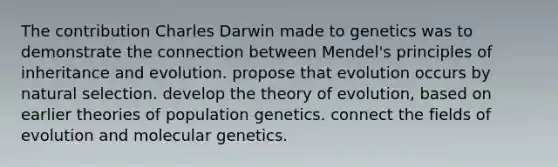 The contribution Charles Darwin made to genetics was to demonstrate the connection between Mendel's principles of inheritance and evolution. propose that evolution occurs by natural selection. develop the theory of evolution, based on earlier theories of population genetics. connect the fields of evolution and molecular genetics.