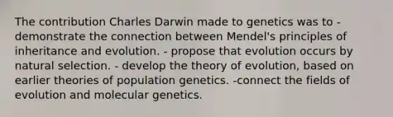 The contribution Charles Darwin made to genetics was to - demonstrate the connection between Mendel's principles of inheritance and evolution. - propose that evolution occurs by natural selection. - develop the theory of evolution, based on earlier theories of population genetics. -connect the fields of evolution and molecular genetics.