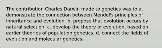 The contribution Charles Darwin made to genetics was to a. demonstrate the connection between Mendel's principles of inheritance and evolution. b. propose that evolution occurs by natural selection. c. develop the theory of evolution, based on earlier theories of population genetics. d. connect the fields of evolution and molecular genetics.