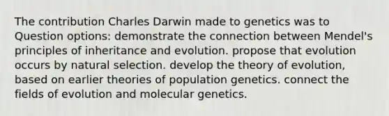 The contribution Charles Darwin made to genetics was to Question options: demonstrate the connection between Mendel's principles of inheritance and evolution. propose that evolution occurs by natural selection. develop the theory of evolution, based on earlier theories of population genetics. connect the fields of evolution and molecular genetics.