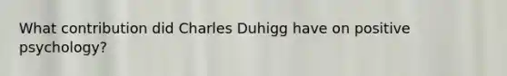 What contribution did Charles Duhigg have on positive psychology?