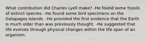 What contribution did Charles Lyell make? -He found some fossils of extinct species. -He found some bird specimens on the Galapagos Islands. -He provided the first evidence that the Earth is much older than was previously thought. -He suggested that life evolves through physical changes within the life span of an organism.