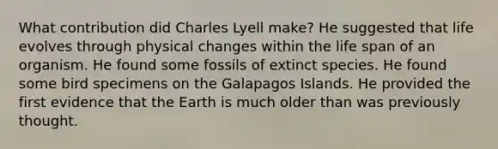 What contribution did Charles Lyell make? He suggested that life evolves through physical changes within the life span of an organism. He found some fossils of extinct species. He found some bird specimens on the Galapagos Islands. He provided the first evidence that the Earth is much older than was previously thought.