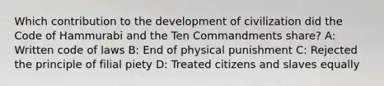 Which contribution to the development of civilization did the Code of Hammurabi and the Ten Commandments share? A: Written code of laws B: End of physical punishment C: Rejected the principle of filial piety D: Treated citizens and slaves equally