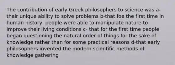 The contribution of early Greek philosophers to science was a-their unique ability to solve problems b-that foe the first time in human history, people were able to manipulate nature to improve their living conditions c- that for the first time people began questioning the natural order of things for the sake of knowledge rather than for some practical reasons d-that early philosophers invented the modern scientific methods of knowledge gathering