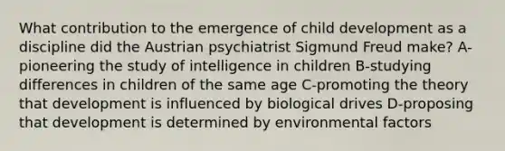 What contribution to the emergence of child development as a discipline did the Austrian psychiatrist Sigmund Freud make? A-pioneering the study of intelligence in children B-studying differences in children of the same age C-promoting the theory that development is influenced by biological drives D-proposing that development is determined by environmental factors