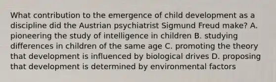 What contribution to the emergence of child development as a discipline did the Austrian psychiatrist Sigmund Freud make? A. pioneering the study of intelligence in children B. studying differences in children of the same age C. promoting the theory that development is influenced by biological drives D. proposing that development is determined by environmental factors