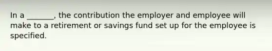 In a _______, the contribution the employer and employee will make to a retirement or savings fund set up for the employee is specified.