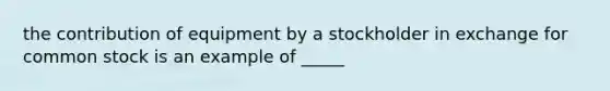 the contribution of equipment by a stockholder in exchange for common stock is an example of _____