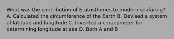 What was the contribution of Eratosthenes to modern seafaring? A. Calculated the circumference of the Earth B. Devised a system of latitude and longitude C. Invented a chronometer for determining longitude at sea D. Both A and B