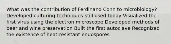 What was the contribution of Ferdinand Cohn to microbiology? Developed culturing techniques still used today Visualized the first virus using the electron microscope Developed methods of beer and wine preservation Built the first autoclave Recognized the existence of heat-resistant endospores