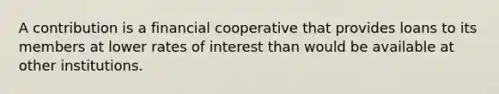 A contribution is a financial cooperative that provides loans to its members at lower rates of interest than would be available at other institutions.