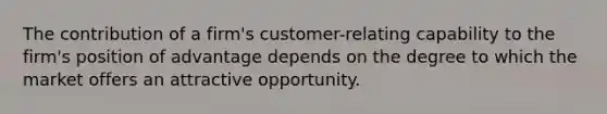 The contribution of a firm's customer-relating capability to the firm's position of advantage depends on the degree to which the market offers an attractive opportunity.