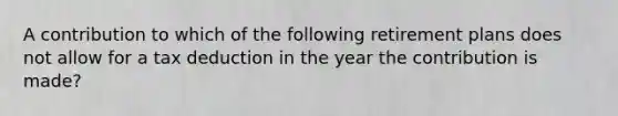 A contribution to which of the following retirement plans does not allow for a tax deduction in the year the contribution is made?