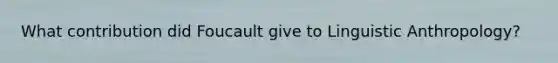 What contribution did Foucault give to Linguistic Anthropology?