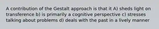 A contribution of the Gestalt approach is that it A) sheds light on transference b) is primarily a cognitive perspective c) stresses talking about problems d) deals with the past in a lively manner