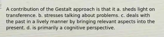 A contribution of the Gestalt approach is that it a. sheds light on transference. b. stresses talking about problems. c. deals with the past in a lively manner by bringing relevant aspects into the present. d. is primarily a cognitive perspective.