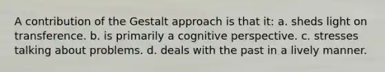 A contribution of the Gestalt approach is that it: a. sheds light on transference. b. is primarily a cognitive perspective. c. stresses talking about problems. d. deals with the past in a lively manner.