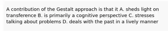 A contribution of the Gestalt approach is that it A. sheds light on transference B. is primarily a cognitive perspective C. stresses talking about problems D. deals with the past in a lively manner